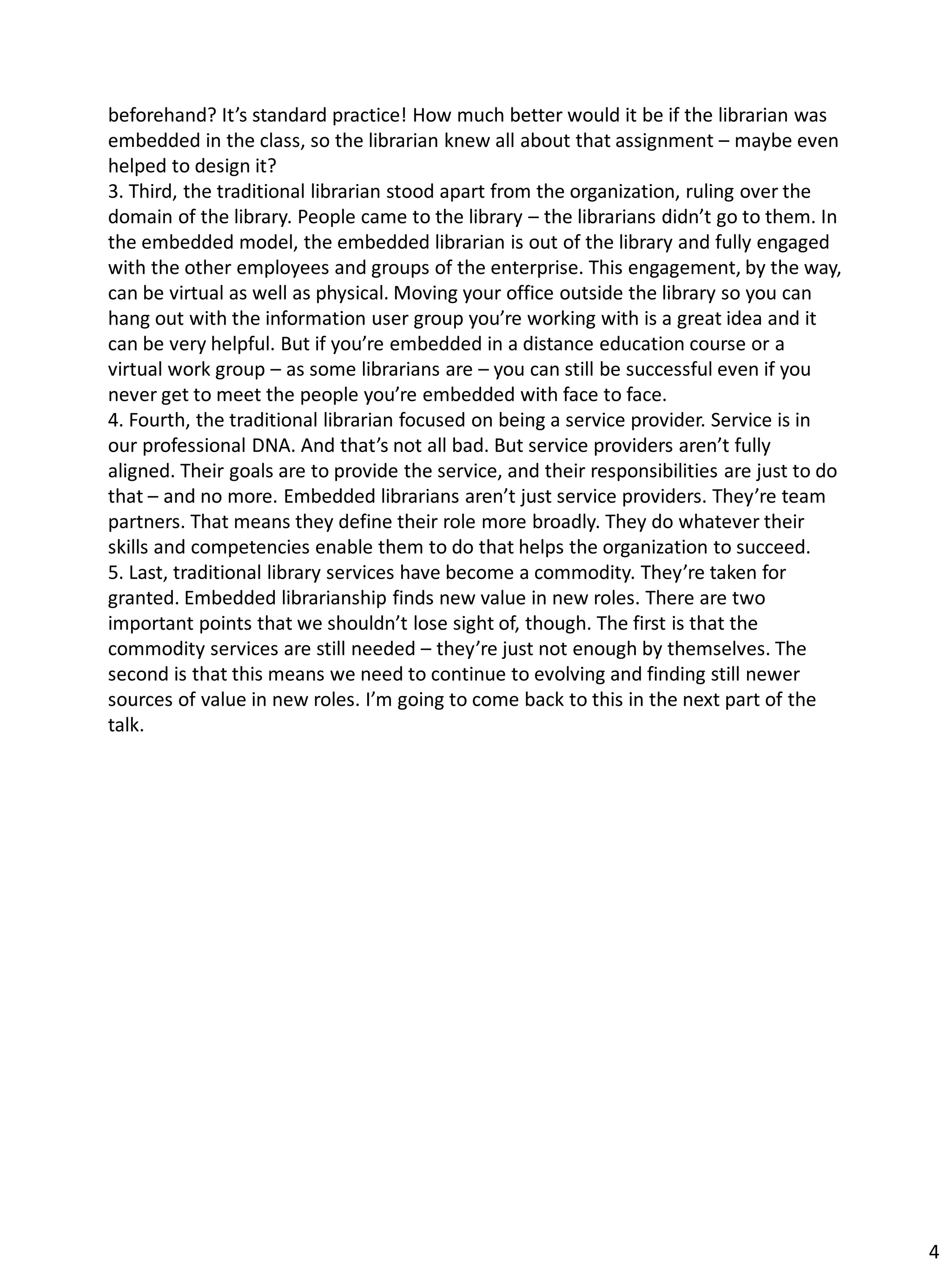 beforehand? It’s standard practice! How much better would it be if the librarian was
embedded in the class, so the librarian knew all about that assignment – maybe even
helped to design it?
3. Third, the traditional librarian stood apart from the organization, ruling over the
domain of the library. People came to the library – the librarians didn’t go to them. In
the embedded model, the embedded librarian is out of the library and fully engaged
with the other employees and groups of the enterprise. This engagement, by the way,
can be virtual as well as physical. Moving your office outside the library so you can
hang out with the information user group you’re working with is a great idea and it
can be very helpful. But if you’re embedded in a distance education course or a
virtual work group – as some librarians are – you can still be successful even if you
never get to meet the people you’re embedded with face to face.
4. Fourth, the traditional librarian focused on being a service provider. Service is in
our professional DNA. And that’s not all bad. But service providers aren’t fully
aligned. Their goals are to provide the service, and their responsibilities are just to do
that – and no more. Embedded librarians aren’t just service providers. They’re team
partners. That means they define their role more broadly. They do whatever their
skills and competencies enable them to do that helps the organization to succeed.
5. Last, traditional library services have become a commodity. They’re taken for
granted. Embedded librarianship finds new value in new roles. There are two
important points that we shouldn’t lose sight of, though. The first is that the
commodity services are still needed – they’re just not enough by themselves. The
second is that this means we need to continue to evolving and finding still newer
sources of value in new roles. I’m going to come back to this in the next part of the
talk.
4
 