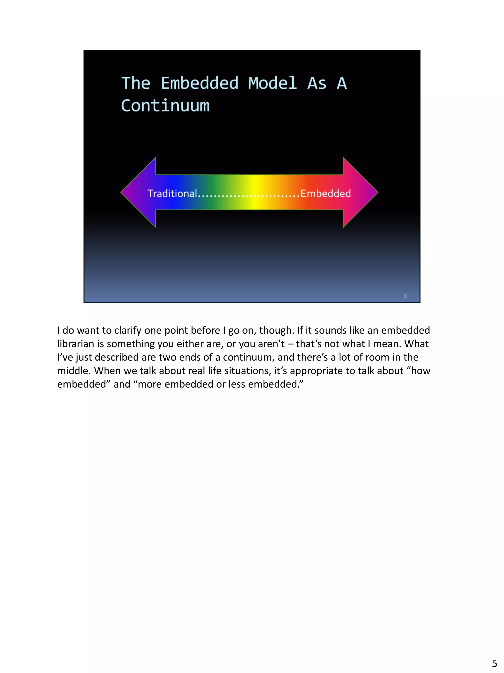I do want to clarify one point before I go on, though. If it sounds like an embedded
librarian is something you either are, or you aren’t – that’s not what I mean. What
I’ve just described are two ends of a continuum, and there’s a lot of room in the
middle. When we talk about real life situations, it’s appropriate to talk about “how
embedded” and “more embedded or less embedded.”
5
 
