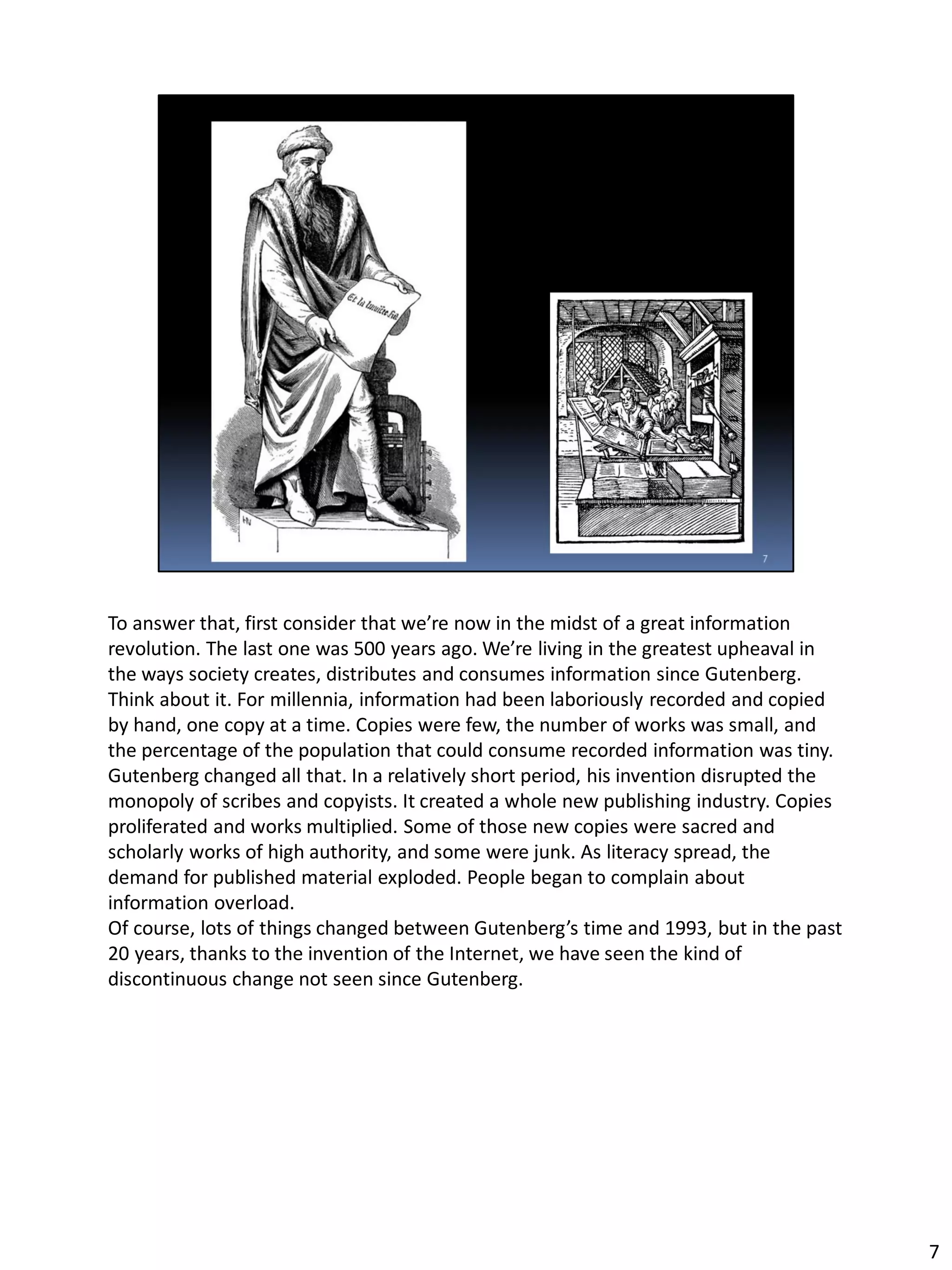 To answer that, first consider that we’re now in the midst of a great information
revolution. The last one was 500 years ago. We’re living in the greatest upheaval in
the ways society creates, distributes and consumes information since Gutenberg.
Think about it. For millennia, information had been laboriously recorded and copied
by hand, one copy at a time. Copies were few, the number of works was small, and
the percentage of the population that could consume recorded information was tiny.
Gutenberg changed all that. In a relatively short period, his invention disrupted the
monopoly of scribes and copyists. It created a whole new publishing industry. Copies
proliferated and works multiplied. Some of those new copies were sacred and
scholarly works of high authority, and some were junk. As literacy spread, the
demand for published material exploded. People began to complain about
information overload.
Of course, lots of things changed between Gutenberg’s time and 1993, but in the past
20 years, thanks to the invention of the Internet, we have seen the kind of
discontinuous change not seen since Gutenberg.
7
 