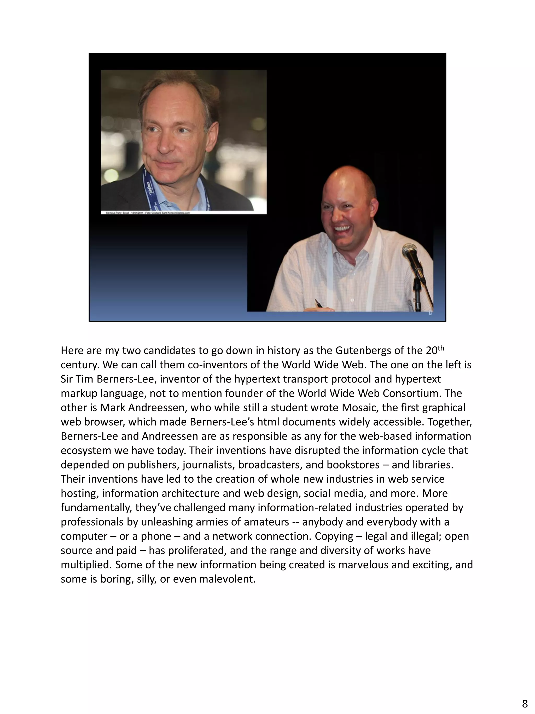 Here are my two candidates to go down in history as the Gutenbergs of the 20th
century. We can call them co-inventors of the World Wide Web. The one on the left is
Sir Tim Berners-Lee, inventor of the hypertext transport protocol and hypertext
markup language, not to mention founder of the World Wide Web Consortium. The
other is Mark Andreessen, who while still a student wrote Mosaic, the first graphical
web browser, which made Berners-Lee’s html documents widely accessible. Together,
Berners-Lee and Andreessen are as responsible as any for the web-based information
ecosystem we have today. Their inventions have disrupted the information cycle that
depended on publishers, journalists, broadcasters, and bookstores – and libraries.
Their inventions have led to the creation of whole new industries in web service
hosting, information architecture and web design, social media, and more. More
fundamentally, they’ve challenged many information-related industries operated by
professionals by unleashing armies of amateurs -- anybody and everybody with a
computer – or a phone – and a network connection. Copying – legal and illegal; open
source and paid – has proliferated, and the range and diversity of works have
multiplied. Some of the new information being created is marvelous and exciting, and
some is boring, silly, or even malevolent.
8
 