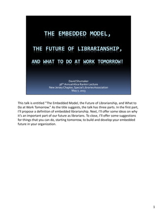 This talk is entitled “The Embedded Model, the Future of Librarianship, and What to
Do at Work Tomorrow.” As the title suggests, the talk has three parts. In the first part,
I’ll propose a definition of embedded librarianship. Next, I’ll offer some ideas on why
it’s an important part of our future as librarians. To close, I’ll offer some suggestions
for things that you can do, starting tomorrow, to build and develop your embedded
future in your organization.
1
 