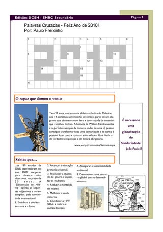Edição: DCSH - EMRC Secundário                                                                 Página 3




O rapaz que domou o vento


                           Tem 22 anos, nasceu numa aldeia recôndita do Malaui e,
                           aos 14, construiu um moinho de vento a partir de um dia-
                           grama que observara num livro e com a ajuda de materiais     É necessária
                           que recolheu do lixo. A história de William Kamkwuamba
                                                                                            uma
                           é o perfeito exemplo de como o poder de uma só pessoa
                           consegue transformar toda uma comunidade e de como é         globalização
                           possível lutar contra todas as adversidades. Uma história
                           de verdadeira inspiração e de leitura obrigatória.                da
                                                                                        Solidariedade.
                                                    www.ver.pt/conteudos/Sermais.aspx
                                                                                           João Paulo II



Sabias que...
...os 189 estados da      2. Alcançar a educação     7. Assegurar a sustentabilidade
ONU concordaram, no       primária universal;        ambiental;
ano 2000, cooperar
                          3. Promover a igualda-     8. Desenvolver uma parce-
para alcançar oito
                          de do género e capaci-     ria global para o desenvol-
objectivos, no prazo de
25       anos.        A   tar as mulheres;           vimento.
“Declaração do Milé-      4. Reduzir a mortalida-
nio” aponta os seguin-    de infantil;
tes objectivos a serem
                          5. Melhorar a saúde
atingidos pela comuni-
                          materna;
dade internacional:
                          6. Combater o HIV/
1. Erradicar a pobreza
                          SIDA, a malária e
extrema e a fome;
                          outras doenças;
 