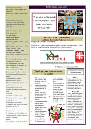 Solidariedade, onde estás?                                          Solidariedade, onde estás?
Não encontro palavras para des-
crever-te
Neste mundo caótico, frio e distan-
te...
                                             “A genuína solidariedade
Solidariedade, onde estás?
                                             é aquela praticada com
Procuro-te, mas não te acho
Tanta dificuldade, tanta fome,                  quem nem sequer
tanto frio...
                                                    conhecemos”.
Solidariedade, onde estás?
Onde te escondes?
Por onde andas?
Queria dar-te a mão                                          RECONSTRUIR COM O HAITI
E pelo mundo afora                                       - Unidade de Saúde Materno-Infantil
Repartirmos o pão, o peixe, a água,     PORQUE VALE A PENA ACREDITAR!
o vinho, a lã
O pão e o peixe que matam a fome        A Cáritas de Coimbra mobiliza a sociedade e Igreja diocesana para a cons-
                                        trução de uma Unidade de Saúde Materno-Infantil no Haiti.
A água que sacia a sede
O vinho que alimenta a alma
A lã que aquece o corpo
Povos, línguas e nações clamam por
ti
Bem-aventurada aquela que supre
a necessidade dos povos
Sei, que sozinha tu não podes
Precisas de mim, do próximo, do
                                                                                 Cf. http://www.caritas.pt/coimbra
outro e mais outro... e
Outro, outro... outro? Outro.
                                                                                                        Declaração Universal dos
E numa roda viva, firme e forte               Decálogo para nos tornarmos                                 Direitos Humanos
Envolveríamos o planeta de cima                        solidários
abaixo
                                        1.     Não arranjes descul-           mente sempre que                  Artigo 1.º
Com teus braços quentes                                                                                Todos os seres humanos
                                               pas, quando os teus            se trata de fazer o
Aproximaríamos gentes                          amigos precisam da                                      nascem livres e iguais em
                                                                              bem.
E todos juntos construiríamos um                                                                       dignidade e em direitos.
                                               tua ajuda.               8.    Informa-te sobre as      Dotados de razão e de
mundo melhor                            2.     Habitua-te a colabo-           várias iniciativas de    consciência, devem agir uns
Solidariedade, tu, és o elo                    rar nas iniciativas do         Voluntariado.            para com os outros em
                                               teu bairro ou da tua                                    espírito de fraternidade.
A chave-mestra das portas tran-                                         9.    Reserva parte do
                                               cidade                         teu tempo livre a
cadas                                                                                                           Artigo 25.º
                                        3.     Escolhe uma activi-            fazer algo para tor-
Vem unir                                                                                               Toda a pessoa tem direito a
                                               dade de solidarieda-           nar os outros felizes.   um nível de vida suficiente
Vem abrir caminhos novos                       de já existente e
                                                                        10.   Não te esqueças que      para lhe assegurar e à sua
Dando rumo novo a esta geração                 pergunta se há lugar
                                                                              o exercício da soli-     família a saúde e o bem-
                                               para ti.                                                estar, principalmente
carente de ti                                                                 dariedade começa
                                        4.     Trabalha em sintonia           em casa!                 quanto à alimentação, ao
Solidariedade, onde estás?
                                               com os outros                                           vestuário, ao alojamento, à
De repente... um sorriso, um olhar                                                    In Juvenil 495   assistência médica e ainda
                                        5.     Não desanimes                                           quanto aos serviços sociais
profundo, um raio de
                                               perante as primeiras                                    necessários, e tem direito à
Luz...                                         dificuldades                                            segurança no desemprego,
Encontrei-te!                           6.     Não te perguntes se                                     na doença, na invalidez, na
Tu estás aqui. Ali. Acolá. Alhures...          o teu empenho                                           viuvez, na velhice ou
                                               mudará o mundo:                                         noutros casos de perda de
Comigo, contigo, consigo, connosco,                                                                    meios de subsistência por
                                               certamente que
convosco, com Ele...                                                                                   circunstâncias inde-
Amém!
                                               o tornará melhor.                                       pendentes da sua vontade.
(Rita de Cássia Cortes Pedro Dias).     7.     Trabalha gratuita-
 