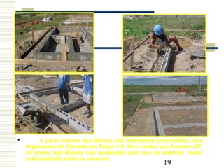 19
 A parte interna dos Blocos são totalmente preenchidas com
Argamassa de Cimento no Traço 1:6. Nos cantos que formam 90º,
os tentos dos Blocos são quebrados para que se obtenha maior
solidariedade entre os mesmos
 