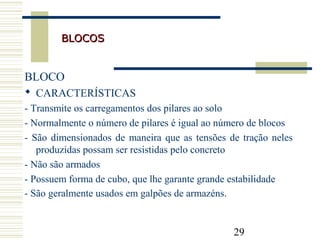 29
BLOCOSBLOCOS
BLOCO
 CARACTERÍSTICAS
- Transmite os carregamentos dos pilares ao solo
- Normalmente o número de pilares é igual ao número de blocos
- São dimensionados de maneira que as tensões de tração neles
produzidas possam ser resistidas pelo concreto
- Não são armados
- Possuem forma de cubo, que lhe garante grande estabilidade
- São geralmente usados em galpões de armazéns.
 