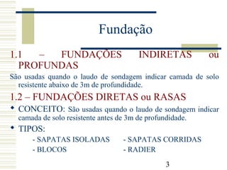3
1.1 – FUNDAÇÕES INDIRETAS ou
PROFUNDAS
São usadas quando o laudo de sondagem indicar camada de solo
resistente abaixo de 3m de profundidade.
1.2 – FUNDAÇÕES DIRETAS ou RASAS
 CONCEITO: São usadas quando o laudo de sondagem indicar
camada de solo resistente antes de 3m de profundidade.
 TIPOS:
- SAPATAS ISOLADAS - SAPATAS CORRIDAS
- BLOCOS - RADIER
Fundação
 
