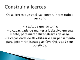 Os alicerces que você vai construir tem tudo a
ver com:
- a atitude que se toma.
- a capacidade de manter a ideia viva em sua
mente, para materializar através da ação.
- a capacidade de flexibilizar o seu pensamento
para encontrar estratégias favoráveis aos seus
objetivos.
 
