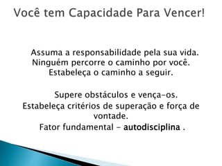 Assuma a responsabilidade pela sua vida.
Ninguém percorre o caminho por você.
Estabeleça o caminho a seguir.
Supere obstáculos e vença-os.
Estabeleça critérios de superação e força de
vontade.
Fator fundamental - autodisciplina .
 