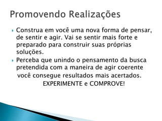  Construa em você uma nova forma de pensar,
de sentir e agir. Vai se sentir mais forte e
preparado para construir suas próprias
soluções.
 Perceba que unindo o pensamento da busca
pretendida com a maneira de agir coerente
você consegue resultados mais acertados.
EXPERIMENTE e COMPROVE!
 