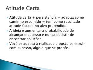  Atitude certa + persistência + adaptação no
caminho escolhido = tem como resultado
atitude focada no alvo pretendido.
 A ideia é aumentar a probabilidade de
alcançar o sucesso e nunca desistir de
encontrar soluções.
 Você se adapta à realidade e busca construir
com sucesso, algo a que se propôs.
 