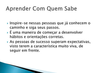  Inspire-se nessas pessoas que já conhecem o
caminho e siga seus passos.
 É uma maneira de começar a desenvolver
hábitos e orientações corretas.
 As pessoas de sucesso superam expectativas,
visto terem a característica muito viva, de
seguir em frente.
 