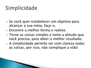  Se você quer estabelecer um objetivo para
alcançar a sua meta, faça-o.
 Encontre a melhor forma e realize.
 Torne as coisas simples e tome a atitude que
você precisa, para obter o melhor resultado.
 A simplicidade permite ver com clareza todas
as coisas, por isso, não complique a vida!
 