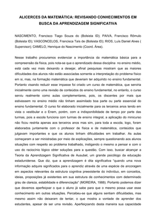 ALICERCES DA MATEMÁTICA: REVISANDO CONHECIMENTOS EM
BUSCA DA APRENDIZAGEM SIGNIFICATIVA
NASCIMENTO, Francisco Tiago Souza do (Bolsista ID); PAIVA, Francisco Rômulo
(Bolsista ID); VASCONCELOS, Francisca Taís de (Bolsista ID); RIOS, Luís Daniel Alves (
Supervisor); CAMELO, Henrique do Nascimento (Coord. Área).
Nesse trabalho procuramos evidenciar a importância da matemática básica para a
compreensão da física, pois nota-se que o aprendizado dessa disciplina no ensino médio,
está cada vez mais deixando a desejar, afinal pesquisas mostram que as maiores
dificuldades dos alunos não estão associadas somente a interpretação do problema físico
em si, mas, na formação matemática que deveriam ter adquirido no ensino fundamental.
Portanto visando reduzir esse impasse foi criado um curso de matemática, que serviria
inicialmente como uma revisão de conteúdos do ensino fundamental, no entanto, o curso
serviu realmente como aulas complementares, pois, os discentes por mais que
estivessem no ensino médio não tinham assimilado boa parte ou parte essencial do
ensino fundamental. O curso foi elaborado inicialmente para os terceiros anos tendo em
vista o vestibular e o Enem, porém, com a indisponibilidade de tempo por parte das
turmas, pois a escola funciona com turmas de ensino integral, a aplicação do minicurso
não ficou restrita apenas aos terceiros anos mas sim, para toda a escola, logo, foram
elaborados juntamente com o professor de física e de matemática, conteúdos que
julgavam importantes e que os alunos tinham dificuldades em trabalhar. As aulas
começaram a ser ministradas por meio de explicações, sempre questionando aos alunos
situações com respeito ao problema trabalhado, instigando o mesmo a pensar e com o
uso do raciocínio lógico obter soluções para a questão. Com isso, buscar alcançar a
Teoria da Aprendizagem Significativa de Ausubel, um grande psicólogo da educação
estadunidense. Que diz, que a aprendizagem é dita significativa “quando uma nova
informação adquire significados para o aprendiz através de uma espécie de ancoragem
em aspectos relevantes da estrutura cognitiva preexistente do indivíduo, em conceitos,
ideias, proposições já existentes em sua estrutura de conhecimentos com determinado
grau de clareza, estabilidade e diferenciação” (MOREIRA, 1988). Portanto podemos dizer
que devemos aperfeiçoar o que o aluno já sabe para que o mesmo possa usar esse
conhecimento em outras situações. Percebeu-se que alguns sentiam dificuldades, mas
mesmo assim não deixaram de tentar, o que mostra a vontade de aprender dos
estudantes, apesar de ser uma revisão. Aperfeiçoando desta maneira sua capacidade
 