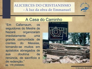 ALICERCES DO CRISTIANISMO
- À luz da obra de Emmanuel
13 de julho de 2016
“Em Cafarnaum, os
seguidores do Mestre de
Nazaré organizaram
imediatamente uma
grande comunidade de
crentes do Messias,
tornando-se muitos em
apóstolos abnegados de
sua doutrina de
renúncia, de sacrifício e
de redenção.”
pp. 175 (H2000A)
A Casa do Caminho
 