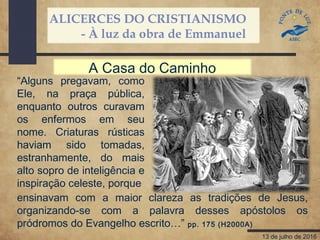 ALICERCES DO CRISTIANISMO
- À luz da obra de Emmanuel
13 de julho de 2016
“Alguns pregavam, como
Ele, na praça pública,
enquanto outros curavam
os enfermos em seu
nome. Criaturas rústicas
haviam sido tomadas,
estranhamente, do mais
alto sopro de inteligência e
inspiração celeste, porque
A Casa do Caminho
ensinavam com a maior clareza as tradições de Jesus,
organizando-se com a palavra desses apóstolos os
pródromos do Evangelho escrito…” pp. 175 (H2000A)
 