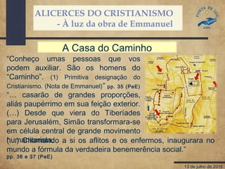 ALICERCES DO CRISTIANISMO
- À luz da obra de Emmanuel
13 de julho de 2016
“Conheço umas pessoas que vos
podem auxiliar. São os homens do
“Caminho”. (1) Primitiva designação do
Cristianismo. (Nota de Emmanuel)” pp. 35 (PeE)
“… casarão de grandes proporções,
aliás paupérrimo em sua feição exterior.
(…) Desde que viera do Tiberíades
para Jerusalém, Simão transformara-se
em célula central de grande movimento
humanitarista.
A Casa do Caminho
(…) Chamando a si os aflitos e os enfermos, inaugurara no
mundo a fórmula da verdadeira benemerência social.”
pp. 36 e 37 (PeE)
 