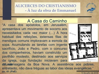 ALICERCES DO CRISTIANISMO
- À luz da obra de Emmanuel
13 de julho de 2016
“A casa dos apóstolos, em Jerusalém,
apresentava um movimento de socorro aos
necessitados cada vez maior (…) À hora
habitual das refeições, extensas filas de
mendigos comuns imploravam a esmola da
sopa. Acumulando as tarefas com ingente
sacrifício, João e Pedro, com o concurso
dos companheiros, haviam construído um
pavilhão modesto, destinado aos serviços
da igreja, cuja fundação iniciavam para
difundir
A Casa do Caminho
as mensagens da Boa Nova. A assistência aos pobres,
entretanto, não dava tréguas ao labor das ideias evangélicas.”
pp. 41 (PeE)
 