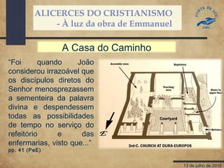 ALICERCES DO CRISTIANISMO
- À luz da obra de Emmanuel
13 de julho de 2016
“Foi quando João
considerou irrazoável que
os discípulos diretos do
Senhor menosprezassem
a sementeira da palavra
divina e despendessem
todas as possibilidades
de tempo no serviço do
refeitório e das
enfermarias, visto que...”
pp. 41 (PeE)
A Casa do Caminho
 