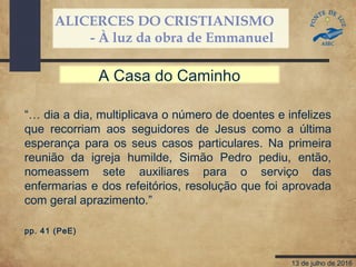 ALICERCES DO CRISTIANISMO
- À luz da obra de Emmanuel
13 de julho de 2016
“… dia a dia, multiplicava o número de doentes e infelizes
que recorriam aos seguidores de Jesus como a última
esperança para os seus casos particulares. Na primeira
reunião da igreja humilde, Simão Pedro pediu, então,
nomeassem sete auxiliares para o serviço das
enfermarias e dos refeitórios, resolução que foi aprovada
com geral aprazimento.”
pp. 41 (PeE)
A Casa do Caminho
 