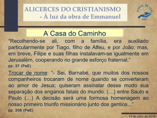 ALICERCES DO CRISTIANISMO
- À luz da obra de Emmanuel
13 de julho de 2016
“Recolhendo-se ali, com a família, era auxiliado
particularmente por Tiago, filho de Alfeu, e por João; mas,
em breve, Filipe e suas filhas instalavam-se igualmente em
Jerusalém, cooperando no grande esforço fraternal.”
pp. 37 (PeE)
A Casa do Caminho
Trocar de nome: “- Sei, Barnabé, que muitos dos nossos
companheiros trocaram de nome quando se converteram
ao amor de Jesus; quiseram assinalar desse modo sua
separação dos enganos fatais do mundo. (…) entre Saulo e
Paulo (…) A decisão será uma formosa homenagem ao
nosso primeiro triunfo missionário junto dos gentios...”
pp. 208 (PeE)
 