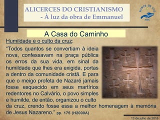 ALICERCES DO CRISTIANISMO
- À luz da obra de Emmanuel
13 de julho de 2016
Humildade e o culto da cruz:
“Todos quantos se convertiam à ideia
nova, confessavam na praça pública
os erros da sua vida, em sinal da
humildade que lhes era exigida, portas
a dentro da comunidade cristã. E para
que o meigo profeta de Nazaré jamais
fosse esquecido em seus martírios
redentores no Calvário, o povo simples
e humilde, de então, organizou o culto
A Casa do Caminho
da cruz, crendo fosse essa a melhor homenagem à memória
de Jesus Nazareno.” pp. 175 (H2000A)
 