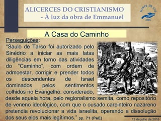 ALICERCES DO CRISTIANISMO
- À luz da obra de Emmanuel
13 de julho de 2016
Perseguições:
“Saulo de Tarso foi autorizado pelo
Sinédrio a iniciar as mais latas
diligências em torno das atividades
do “Caminho”, com ordem de
admoestar, corrigir e prender todos
os descendentes de Israel
dominados pelos sentimentos
colhidos no Evangelho, considerado,
A Casa do Caminho
desde aquela hora, pelo regionalismo semita, como repositório
de veneno ideológico, com que o ousado carpinteiro nazareno
pretendia revolucionar a vida israelita, operando a dissolução
dos seus elos mais legítimos.” pp. 71 (PeE)
 