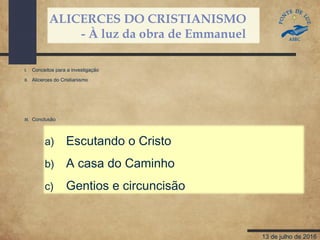ALICERCES DO CRISTIANISMO
- À luz da obra de Emmanuel
13 de julho de 2016
a) Escutando o Cristo
b) A casa do Caminho
c) Gentios e circuncisão
I. Conceitos para a investigação
II. Alicerces do Cristianismo
III. Conclusão
 