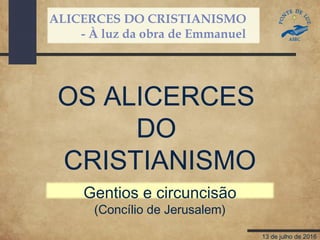 ALICERCES DO CRISTIANISMO
- À luz da obra de Emmanuel
13 de julho de 2016
OS ALICERCES
DO
CRISTIANISMO
Gentios e circuncisão
(Concílio de Jerusalem)
 