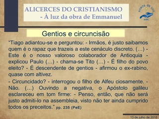 ALICERCES DO CRISTIANISMO
- À luz da obra de Emmanuel
13 de julho de 2016
“Tiago adiantou-se e perguntou: - Irmãos, é justo saibamos
quem é o rapaz que trazeis a este cenáculo discreto. (…) -
Este é o nosso valoroso colaborador de Antioquia -
explicou Paulo (…) - chama-se Tito (…) - É filho do povo
eleito? - É descendente de gentios - afirmou o ex-rabino,
quase com altivez.
- Circuncidado? - interrogou o filho de Alfeu ciosamente. -
Não. (…) Ouvindo a negativa, o Apóstolo galileu
esclareceu em tom firme: - Penso, então, que não será
justo admiti-lo na assembleia, visto não ter ainda cumprido
todos os preceitos.” pp. 235 (PeE)
Gentios e circuncisão
 