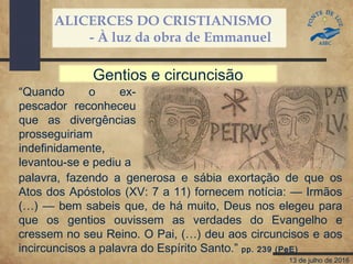 ALICERCES DO CRISTIANISMO
- À luz da obra de Emmanuel
13 de julho de 2016
“Quando o ex-
pescador reconheceu
que as divergências
prosseguiriam
indefinidamente,
levantou-se e pediu a
palavra, fazendo a generosa e sábia exortação de que os
Atos dos Apóstolos (XV: 7 a 11) fornecem notícia: — Irmãos
(…) — bem sabeis que, de há muito, Deus nos elegeu para
que os gentios ouvissem as verdades do Evangelho e
cressem no seu Reino. O Pai, (…) deu aos circuncisos e aos
incircuncisos a palavra do Espírito Santo.” pp. 239 (PeE)
Gentios e circuncisão
 