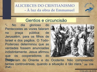 ALICERCES DO CRISTIANISMO
- À luz da obra de Emmanuel
13 de julho de 2016
“- No dia glorioso do
Pentecostes as vozes falaram
na praça pública de
Jerusalém, para os filhos de
Israel e dos pagãos. O Todo-
Poderoso determinou que as
verdades fossem anunciadas
indistintamente. Jesus afirmou
que os cooperadores do
Reinochegariam do Oriente e do Ocidente. Não compreendo
tantas controvérsias, quando a situação é tão clara.” pp. 239
(PeE)
Gentios e circuncisão
 