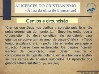 ALICERCES DO CRISTIANISMO
- À luz da obra de Emmanuel
13 de julho de 2016
“Cremos que Deus nos purifica o coração pela fé e não
pelas ordenanças do mundo. (…) Suponho, então, que a
circuncisão não deva constituir ato obrigatório para
quantos se convertam ao amor de Jesus-Cristo (…) Tiago
tomou a palavra, e (…) pediu três emendas para que a
situação ficasse bem esclarecida. Os pagãos ficavam
isentos da circuncisão, mas deviam assumir o
compromisso de fugir da idolatria, evitar a luxúria e abster-
se das carnes de animais sufocados. O Apóstolo dos
gentios estava satisfeito.” pp. 240 (PeE)
Gentios e circuncisão
 