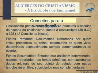 ALICERCES DO CRISTIANISMO
- À luz da obra de Emmanuel
13 de julho de 2016
Cristianismo primitivo compreende os primeiros 4 séculos
da história do cristianismo, desde a ressurreição (30 d.C.)
a 325 (1.º Concílio de Niceia).
Fontes Primárias: Documentos elaborados por quem
viveu, presenciou ou colheu testemunho de quem viveu
determinado acontecimento; sempre contemporâneos ao
evento.
Fontes Secundárias: Estudos que analisam determinados
aspetos reportados nas fontes primárias, correlacionando
dados originais do seu objeto de estudo com outros
ângulos de análise, subsidiários mas complementares.
Conceitos para a
investigação
 
