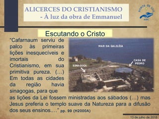ALICERCES DO CRISTIANISMO
- À luz da obra de Emmanuel
13 de julho de 2016
“Cafarnaum serviu de
palco às primeiras
lições inesquecíveis e
imortais do
Cristianismo, em sua
primitiva pureza. (…)
Em todas as cidades
da região havia
sinagogas, para que
Escutando o Cristo
as lições da Lei fossem ministradas aos sábados (…) mas
Jesus preferia o templo suave da Natureza para a difusão
dos seus ensinos.…” pp. 99 (H2000A)
 