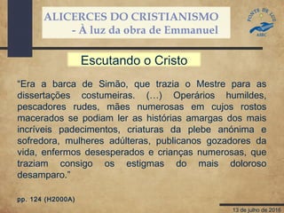 ALICERCES DO CRISTIANISMO
- À luz da obra de Emmanuel
13 de julho de 2016
“Era a barca de Simão, que trazia o Mestre para as
dissertações costumeiras. (…) Operários humildes,
pescadores rudes, mães numerosas em cujos rostos
macerados se podiam ler as histórias amargas dos mais
incríveis padecimentos, criaturas da plebe anónima e
sofredora, mulheres adúlteras, publicanos gozadores da
vida, enfermos desesperados e crianças numerosas, que
traziam consigo os estigmas do mais doloroso
desamparo.”
pp. 124 (H2000A)
Escutando o Cristo
 