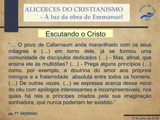 ALICERCES DO CRISTIANISMO
- À luz da obra de Emmanuel
13 de julho de 2016
“… O povo de Cafarnaum anda maravilhado com os seus
milagres e (…) em torno dele, já se formou uma
comunidade de discípulos dedicados (…) - Mas, afinal, que
ensina ele às multidões? (…) - Prega alguns princípios (…)
como, por exemplo, a doutrina do amor aos próprios
inimigos e a fraternidade absoluta entre todos os homens.
(…) De outras vezes, (...) se expressa acerca desse reino
do céu com apólogos interessantes e incompreensíveis, nos
quais há reis e príncipes criados pela sua imaginação
sonhadora, que nunca poderiam ter existido.”
pp.77 (H2000A)
Escutando o Cristo
 