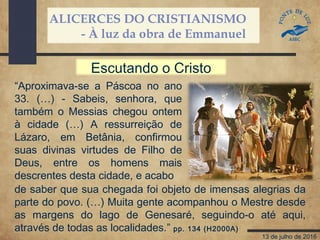 ALICERCES DO CRISTIANISMO
- À luz da obra de Emmanuel
13 de julho de 2016
“Aproximava-se a Páscoa no ano
33. (…) - Sabeis, senhora, que
também o Messias chegou ontem
à cidade (…) A ressurreição de
Lázaro, em Betânia, confirmou
suas divinas virtudes de Filho de
Deus, entre os homens mais
descrentes desta cidade, e acabo
de saber que sua chegada foi objeto de imensas alegrias da
parte do povo. (…) Muita gente acompanhou o Mestre desde
as margens do lago de Genesaré, seguindo-o até aqui,
através de todas as localidades.” pp. 134 (H2000A)
Escutando o Cristo
 