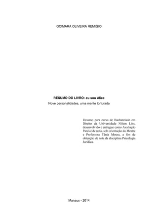 OCIMARA OLIVEIRA REMIGIO
RESUMO DO LIVRO: eu sou Alice
Nove personalidades, uma mente torturada
Resumo para curso de Bacharelado em
Direito da Universidade Nilton Lins,
desenvolvido e entregue como Avaliação
Parcial de nota, sob orientação da Mestre
e Professora Tânia Moura, a fim de
obtenção de nota da disciplina Psicologia
Jurídica.
Manaus - 2014
 