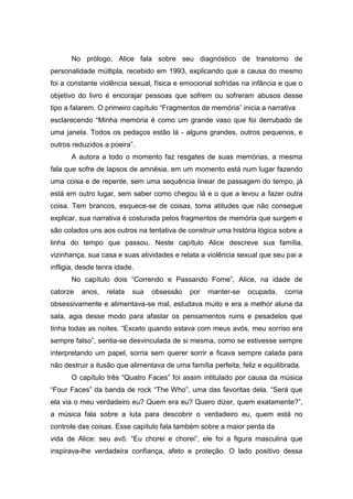 No prólogo, Alice fala sobre seu diagnóstico de transtorno de
personalidade múltipla, recebido em 1993, explicando que a causa do mesmo
foi a constante violência sexual, física e emocional sofridas na infância e que o
objetivo do livro é encorajar pessoas que sofrem ou sofreram abusos desse
tipo a falarem. O primeiro capítulo “Fragmentos de memória” inicia a narrativa
esclarecendo “Minha memória é como um grande vaso que foi derrubado de
uma janela. Todos os pedaços estão lá - alguns grandes, outros pequenos, e
outros reduzidos a poeira”.
A autora a todo o momento faz resgates de suas memórias, a mesma
fala que sofre de lapsos de amnésia, em um momento está num lugar fazendo
uma coisa e de repente, sem uma sequência linear de passagem do tempo, já
está em outro lugar, sem saber como chegou lá e o que a levou a fazer outra
coisa. Tem brancos, esquece-se de coisas, toma atitudes que não consegue
explicar, sua narrativa é costurada pelos fragmentos de memória que surgem e
são colados uns aos outros na tentativa de construir uma história lógica sobre a
linha do tempo que passou. Neste capítulo Alice descreve sua família,
vizinhança, sua casa e suas atividades e relata a violência sexual que seu pai a
infligia, desde tenra idade.
No capítulo dois “Correndo e Passando Fome”, Alice, na idade de
catorze anos, relata sua obsessão por manter-se ocupada, corria
obsessivamente e alimentava-se mal, estudava muito e era a melhor aluna da
sala, agia desse modo para afastar os pensamentos ruins e pesadelos que
tinha todas as noites. “Exceto quando estava com meus avós, meu sorriso era
sempre falso”, sentia-se desvinculada de si mesma, como se estivesse sempre
interpretando um papel, sorria sem querer sorrir e ficava sempre calada para
não destruir a ilusão que alimentava de uma família perfeita, feliz e equilibrada.
O capítulo três “Quatro Faces” foi assim intitulado por causa da música
“Four Faces” da banda de rock “The Who”, uma das favoritas dela. “Será que
ela via o meu verdadeiro eu? Quem era eu? Quero dizer, quem exatamente?”,
a música fala sobre a luta para descobrir o verdadeiro eu, quem está no
controle das coisas. Esse capítulo fala também sobre a maior perda da
vida de Alice: seu avô. “Eu chorei e chorei”, ele foi a figura masculina que
inspirava-lhe verdadeira confiança, afeto e proteção. O lado positivo dessa
 