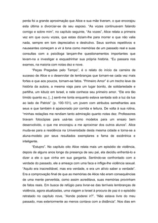 perda foi a grande aproximação que Alice e sua mãe tiveram, o que encorajou
esta última a divorciar-se de seu esposo. “As vozes continuavam falando
comigo e sobre mim”, no capítulo seguinte, “As vozes”, Alice relata a primeira
vez em que ouviu vozes, que estas diziam-lhe para morrer e que não valia
nada, sempre em tom depreciativo e destrutivo. Seus sonhos repetitivos e
nauseantes começam a vir à tona como memórias de um passado real e suas
consultas com a psicóloga lançam-lhe questionamentos importantes que
levam-na a investigar e esquadrinhar sua própria história. “Eu passara nos
exames, na maioria com notas dez e nove.
“Peças Pregadas pelo Tempo”, é o relato do início da carreira de
sucesso de Alice e o desenrolar de lembranças que tornam-se cada vez mais
fortes e que aos poucos, tornam-se fatos. “Primeiro Amor” é um trecho leve da
história da autora, a mesma viaja para um lugar bonito, de solidariedade e
partilha, um kibutz em Israel, e nele conhece seu primeiro amor. “Ele era tão
tímido quanto eu, [...] senti-me tonta enquanto estava sentada sob a luz da lua
ao lado de Patrick” (p. 100-101), um jovem com atributos semelhantes aos
seus e que também é apaixonado por corrida e leitura. De volta à sua rotina,
“minhas redações me rendiam tanto admiração quanto notas dez. Professores
tiravam fotocópias para usá-las como modelos para um ensaio bem
desenvolvido, o que me encorajou a me aproximar dos outros alunos”. Alice
muda-se para a residência na Universidade desta mesma cidade e torna-se a
aluna-modelo por seus resultados exemplares e fama de excêntrica e
inteligente.
“Estupro”. No capítulo oito Alice relata mais um episódio de violência,
depois de alguns anos longe da presença de seu pai, ela decidiu enfrentá-lo e
dizer a ele o que vinha em sua garganta. Sentindo-se confrontado com a
verdade do passado, ele a ameaça com uma faca e inflige-lhe violência sexual.
“Aquilo era inacreditável, mas era verdade, e era um alívio saber a verdade”.
Era a comprovação final de que as memórias de Alice não eram consequências
de uma mente pervertida, como assim acreditava, suas memórias provinham
de fatos reais. Em busca de refúgio para livrar-se das terríveis lembranças de
violência, agora atualizadas, uma viagem a Israel à procura de paz é o episódio
retratado no capítulo nove, “Aonde poderei ir?”. “Não estava livre do meu
passado, mas exteriormente ao menos contava com a distância”. Nos dias em
 