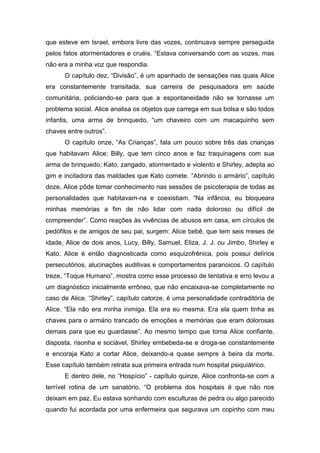 que esteve em Israel, embora livre das vozes, continuava sempre perseguida
pelos fatos atormentadores e cruéis. “Estava conversando com as vozes, mas
não era a minha voz que respondia.
O capítulo dez, “Divisão”, é um apanhado de sensações nas quais Alice
era constantemente transitada, sua carreira de pesquisadora em saúde
comunitária, policiando-se para que a espontaneidade não se tornasse um
problema social. Alice analisa os objetos que carrega em sua bolsa e são todos
infantis, uma arma de brinquedo, “um chaveiro com um macaquinho sem
chaves entre outros”.
O capítulo onze, “As Crianças”, fala um pouco sobre três das crianças
que habitavam Alice: Billy, que tem cinco anos e faz traquinagens com sua
arma de brinquedo; Kato, zangado, atormentado e violento e Shirley, adepta ao
gim e incitadora das maldades que Kato comete. “Abrindo o armário”, capítulo
doze, Alice pôde tomar conhecimento nas sessões de psicoterapia de todas as
personalidades que habitavam-na e coexistiam. “Na infância, eu bloqueara
minhas memórias a fim de não lidar com nada doloroso ou difícil de
compreender”. Como reações às vivências de abusos em casa, em círculos de
pedófilos e de amigos de seu pai, surgem: Alice bebê, que tem seis meses de
idade, Alice de dois anos, Lucy, Billy, Samuel, Eliza, J. J. ou Jimbo, Shirley e
Kato. Alice é então diagnosticada como esquizofrênica, pois possui delírios
persecutórios, alucinações auditivas e comportamentos paranoicos. O capítulo
treze, “Toque Humano”, mostra como esse processo de tentativa e erro levou a
um diagnóstico inicialmente errôneo, que não encaixava-se completamente no
caso de Alice. “Shirley”, capítulo catorze, é uma personalidade contraditória de
Alice. “Ela não era minha inimiga. Ela era eu mesma. Era ela quem tinha as
chaves para o armário trancado de emoções e memórias que eram dolorosas
demais para que eu guardasse”. Ao mesmo tempo que torna Alice confiante,
disposta, risonha e sociável, Shirley embebeda-se e droga-se constantemente
e encoraja Kato a cortar Alice, deixando-a quase sempre à beira da morte.
Esse capítulo também retrata sua primeira entrada num hospital psiquiátrico.
E dentro dele, no “Hospício” - capítulo quinze, Alice confronta-se com a
terrível rotina de um sanatório. “O problema dos hospitais é que não nos
deixam em paz. Eu estava sonhando com esculturas de pedra ou algo parecido
quando fui acordada por uma enfermeira que segurava um copinho com meu
 