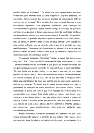 remédio. Devia ter amanhecido”. De volta à sua rotina, depois de oito semanas
no Hospital Saint Thomas, Alice faz uma “Regressão”, capítulo dezesseis. “O
que soube, porém, naquele dia, foi que as crianças se comunicavam entre si
mais do que eu pensava”. Alice foi submetida, sem o uso de hipnose, a uma
psicoterapia regressiva com perguntas elaboradas para investigar os
acontecimentos do passado. Nesse momento chega à conclusão de que deve
enfrentar o seu passado e deixar suas crianças internas orgulhosas, conta ao
seu padrasto dos abusos que sofrera e em seguida à sua mãe. “Na verdade,
não tenho ideia do que falei; as palavras jorraram da minha boca como veneno.
Meu pai tremia, os tremores eram visíveis em seus ombros”. Com a ajuda dos
dois, decide enfrentar seu pai dizendo tudo o que tinha vontade mas não
podia/conseguia. “Finalmente me disseram que eu não era louca. As vozes das
crianças dentro da minha cabeça eram ecos de memórias dissociadas da
violência sexual e emocional que sofrera” .
No capítulo dezessete, “Memórias Físicas”, a autora fala sobre o seu
diagnóstico final, Transtorno de Personalidade Múltipla mais conhecido como
Transtorno Dissociativo de Identidade, e que graças ao crédito concedido por
sua psicoterapeuta naquele momento, foi possível chegar a esse diagnóstico.
“De fato, havia algo errado comigo - e eu sabia o que era: eu era várias
pessoas ao mesmo tempo”. Alice não tem controle sobre a personalidade que
sai e toma as rédeas de sua vida, não até que seja feita a integração entre
todas as personalidades de modo que apenas uma se sobressaia e assuma o
controle da situação. “O abuso infantil quase sempre ocorre em casa, e
geralmente há membros da família envolvidos”. No capítulo dezoito, “Casos
Complexos”, a autora fala sobre o que leu a respeito de seu transtorno e da
complexidade que possui. Fala ainda sobre os fatores que levam esse
transtorno a ser desencadeado, que são: abuso físico, sexual e emocional
sofridos durante a infância, numa frequência de 100% dos casos avaliados.
Alice retorna ao local onde os abusos coletivos ocorriam e encontra vestígios
que comprovam esses acontecimentos, mais uma vez validando suas
memórias fragmentadas.
Muitas reviravoltas ocorreram justamente no momento em que Alice
estava conseguindo assumir o controle de sua própria vida. Estava Alice
afundada em suas derrotas e em sentimento de culpa, se envolvesse com
 