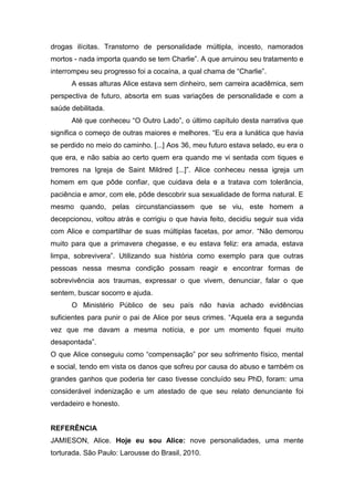 drogas ilícitas. Transtorno de personalidade múltipla, incesto, namorados
mortos - nada importa quando se tem Charlie”. A que arruinou seu tratamento e
interrompeu seu progresso foi a cocaína, a qual chama de “Charlie”.
A essas alturas Alice estava sem dinheiro, sem carreira acadêmica, sem
perspectiva de futuro, absorta em suas variações de personalidade e com a
saúde debilitada.
Até que conheceu “O Outro Lado”, o último capítulo desta narrativa que
significa o começo de outras maiores e melhores. “Eu era a lunática que havia
se perdido no meio do caminho. [...] Aos 36, meu futuro estava selado, eu era o
que era, e não sabia ao certo quem era quando me vi sentada com tiques e
tremores na Igreja de Saint Mildred [...]”. Alice conheceu nessa igreja um
homem em que pôde confiar, que cuidava dela e a tratava com tolerância,
paciência e amor, com ele, pôde descobrir sua sexualidade de forma natural. E
mesmo quando, pelas circunstanciassem que se viu, este homem a
decepcionou, voltou atrás e corrigiu o que havia feito, decidiu seguir sua vida
com Alice e compartilhar de suas múltiplas facetas, por amor. “Não demorou
muito para que a primavera chegasse, e eu estava feliz: era amada, estava
limpa, sobrevivera”. Utilizando sua história como exemplo para que outras
pessoas nessa mesma condição possam reagir e encontrar formas de
sobrevivência aos traumas, expressar o que vivem, denunciar, falar o que
sentem, buscar socorro e ajuda.
O Ministério Público de seu país não havia achado evidências
suficientes para punir o pai de Alice por seus crimes. “Aquela era a segunda
vez que me davam a mesma notícia, e por um momento fiquei muito
desapontada”.
O que Alice conseguiu como “compensação” por seu sofrimento físico, mental
e social, tendo em vista os danos que sofreu por causa do abuso e também os
grandes ganhos que poderia ter caso tivesse concluído seu PhD, foram: uma
considerável indenização e um atestado de que seu relato denunciante foi
verdadeiro e honesto.
REFERÊNCIA
JAMIESON, Alice. Hoje eu sou Alice: nove personalidades, uma mente
torturada. São Paulo: Larousse do Brasil, 2010.
 