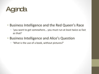 Agenda Business Intelligence and the Red Queen’s Race ‘ you want to get somewhere… you must run at least twice as fast as that!’ Business Intelligence and Alice’s Question ‘ What is the use of a book, without pictures?’  