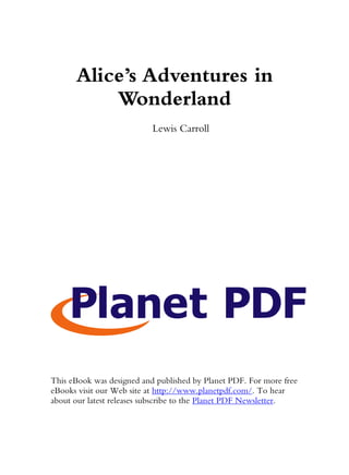 Alice’s Adventures in
          Wonderland
                           Lewis Carroll




This eBook was designed and published by Planet PDF. For more free
eBooks visit our Web site at http://www.planetpdf.com/. To hear
about our latest releases subscribe to the Planet PDF Newsletter.
 