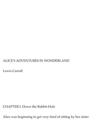 ALICE'S ADVENTURES IN WONDERLAND 
Lewis Carroll 
CHAPTER I. Down the Rabbit-Hole 
Alice was beginning to get very tired of sitting by her sister  