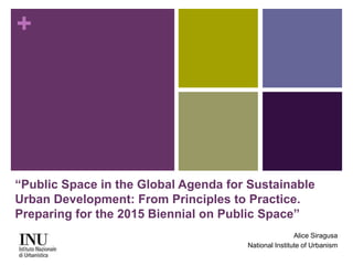 + 
“Public Space in the Global Agenda for Sustainable 
Urban Development: From Principles to Practice. 
Preparing for the 2015 Biennial on Public Space” 
Alice Siragusa 
National Institute of Urbanism 
 