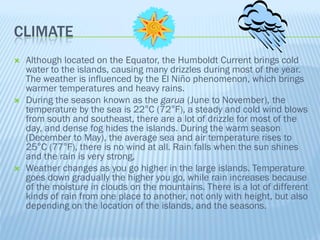 CLIMATE
   Although located on the Equator, the Humboldt Current brings cold
    water to the islands, causing many drizzles during most of the year.
    The weather is influenced by the El Niño phenomenon, which brings
    warmer temperatures and heavy rains.
   During the season known as the garua (June to November), the
    temperature by the sea is 22°C (72°F), a steady and cold wind blows
    from south and southeast, there are a lot of drizzle for most of the
    day, and dense fog hides the islands. During the warm season
    (December to May), the average sea and air temperature rises to
    25°C (77°F), there is no wind at all. Rain falls when the sun shines
    and the rain is very strong,
   Weather changes as you go higher in the large islands. Temperature
    goes down gradually the higher you go, while rain increases because
    of the moisture in clouds on the mountains. There is a lot of different
    kinds of rain from one place to another, not only with height, but also
    depending on the location of the islands, and the seasons.
 