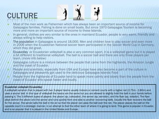CULTURE
      Most of the men work as Fishermen which has always been an important source of income for
       Galapagos families. Fishing is done on small boats. But since 1970 Galapagos Tourism is becoming
       more and more an important source of income to these Islands.
      In general, clothes are very similar to the ones in mainland Ecuador, people is very warm, friendly and
       always willing to help visitors.
      The population in Galapagos is around 18,000. Men and children love to play soccer and even more
       in 2006 when the Ecuadorian National soccer team participated in the Soccer World Cup in Germany,
       which they did great.
      Ecuavolley or Ecuadorian volleyball is also a very common sport, it is a volleyball game but it is played
       a bit different to traditional volleyball. The ball is a soccer ball and there are only three players per
       team. (more info below)
      Galapagos culture is a mixture between the people that came from the highlands, the Amazon Jungle
       and the coast of Ecuador.
      People and scientists, especially from USA and Europe have also become a part of the culture in
       Galapagos and pleasantly got used to the delicious Galapagos Islands Food
      People from the highlands of Ecuador tend to speak more calmly and slowly than the people from the
       coast of Ecuador who speak faster and loudly.

Ecuadorian volleyball (Ecuavolley)
A volleyball variation that is played with two 3-player teams usually indoors or cement courts with a higher net (2.75m - 2.80m) and
uses a soccer ball. In this type of volleyball the basics are the same but you are allowed to slightly hold the ball in your hands before
passing it. The 3 different types of players: the placer (sp. colocador), the server (sp. servidor), and the flyer (sp. volador). The flyer
plays behind the placer and the server and runs quickly from one side to another recovering balls. Usually the flyer recovers the ball
for the server. The server sets the ball in the air so that the placer can pass the ball over the net. The placer places the ball on the
opposite court in a strategic manner, in an attempt to fool the other team of where it is going to land. This game is popular in Ecuador,
and is so popular that it is played in the United States and Europe.
 