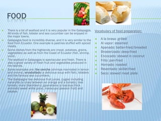 FOOD
   There is a lot of seafood and it is very popular in the Galapagos.    Vocabulary of food preparation:
    All kinds of fish, lobster and sea cucumber can be enjoyed in
    the major towns.
   Galapagos food is incredibly diverse, and it is very similar to the      A la brasa: grilled
    food from Ecuador. One example is pastries stuffed with spiced           Al vapor: steamed
    meats.                                                                   Apanado: batter-fried/breaded
   Some dishes from the highlands are (meat, potatoes, grains,
    vegetables) as well as from the Coast of Ecuador (fish, shrimp,          Brosterizado: deep-fried
    yuca).                                                                   Encocado: stewed in coconut
   The seafood in Galapagos is spectacular and fresh. There is              Frito: pan-fried
    also a great variety of fresh fruit and vegetables produced in
    the Islands.                                                             Hornado: roasted
   Some examples are: the ceviche (shrimps marinated in lemon               Reventado: skillet-fried
    and onions), encebollado (a delicious soup with fish), lobsters          Seco: stewed meat plate
    and the famous sea cucumbers.
   The Galápagos has delicious fruit juices, (jugos) including
    naranjilla (a cross between an orange and a tomato), tree
    tomato, mora (blackberry), guanabana (a luscious thick
    aromatic sweet white juice), maracuya (passion fruit) and
    papaya.
 
